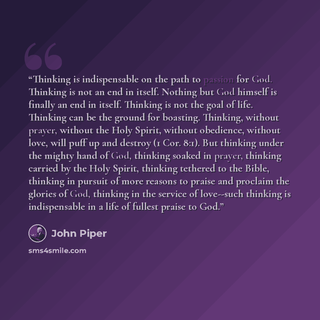 “Thinking is indispensable on the path to passion for God. Thinking is not an end in itself. Nothing but God himself is finally an end in itself. Thinking is not the goal of life. Thinking can be the ground for boasting. Thinking, without prayer, without the Holy Spirit, without obedience, without…” quote by John Piper