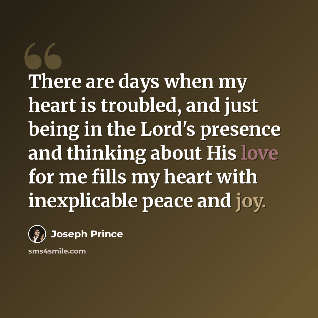 “There are days when my heart is troubled, and just being in the Lord's presence and thinking about His love for me fills my heart with inexplicable peace and joy.” quote by Joseph Prince