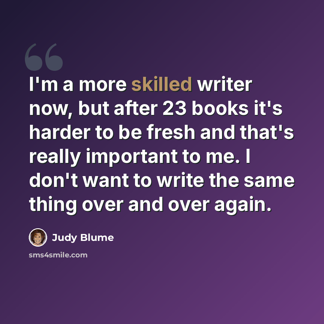 “I'm a more skilled writer now, but after 23 books it's harder to be fresh and that's really important to me. I don't want to write the same thing over and over again.” quote by Judy Blume