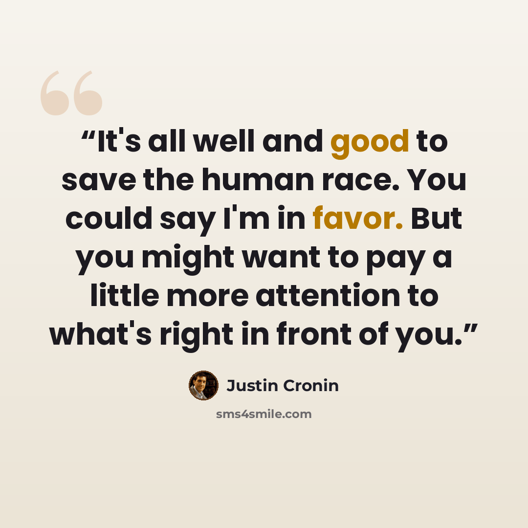 “It's all well and good to save the human race. You could say I'm in favor. But you might want to pay a little more attention to what's right in front of you.” quote by Justin Cronin