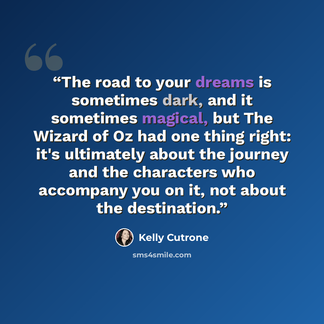 “The road to your dreams is sometimes dark, and it sometimes magical, but The Wizard of Oz had one thing right: it's ultimately about the journey and the characters who accompany you on it, not about the destination.” quote by Kelly Cutrone