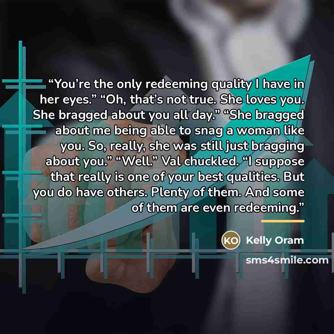 “You’re the only redeeming quality I have in her eyes.” “Oh, that’s not true. She loves you. She bragged about you all day.” “She bragged about me being able to snag a woman like you. So, really, she was still just bragging about you.” “Well.” Val chuckled. “I suppose that really is one of your…” quote by Kelly Oram