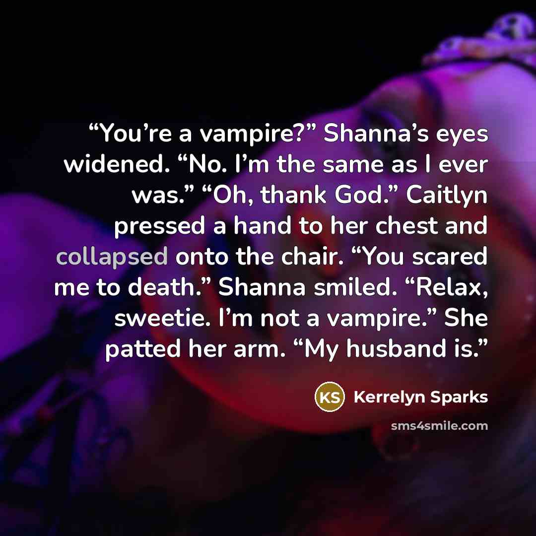 “You’re a vampire?” Shanna’s eyes widened. “No. I’m the same as I ever was.” “Oh, thank God.” Caitlyn pressed a hand to her chest and collapsed onto the chair. “You scared me to death.” Shanna smiled. “Relax, sweetie. I’m not a vampire.” She patted her arm. “My husband is.” quote by Kerrelyn Sparks
