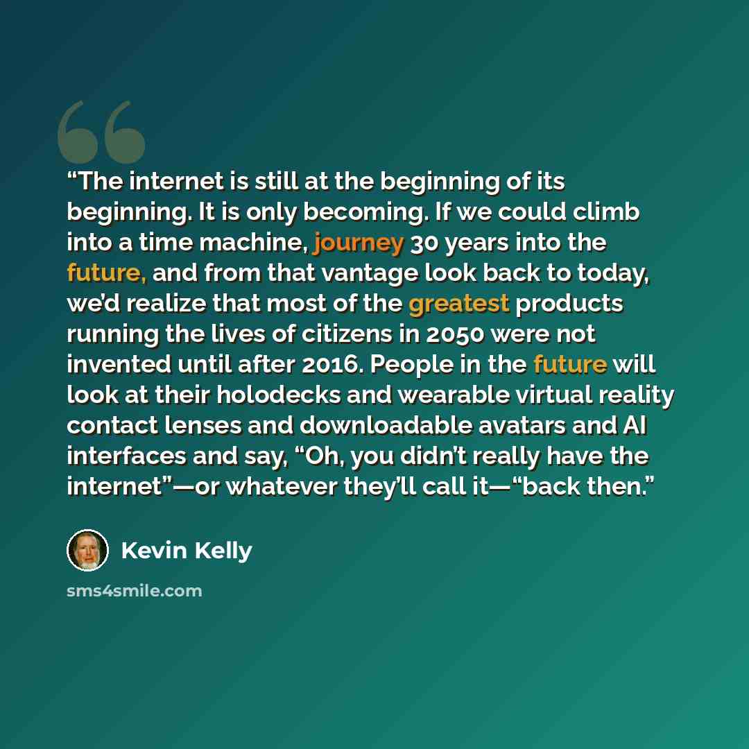 “The internet is still at the beginning of its beginning. It is only becoming. If we could climb into a time machine, journey 30 years into the future, and from that vantage look back to today, we’d realize that most of the greatest products running the lives of citizens in 2050 were not invented…” quote by Kevin Kelly