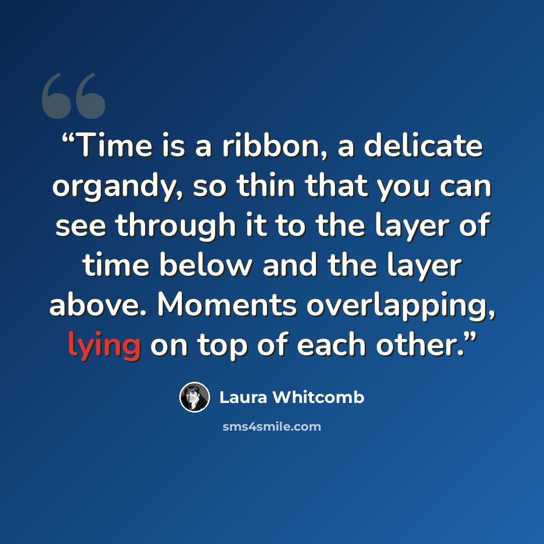 “Time is a ribbon, a delicate organdy, so thin that you can see through it to the layer of time below and the layer above. Moments overlapping, lying on top of each other.” quote by Laura Whitcomb