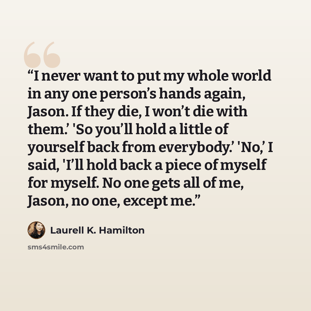 “I never want to put my whole world in any one person’s hands again, Jason. If they die, I won’t die with them.’ 'So you’ll hold a little of yourself back from everybody.’ 'No,’ I said, 'I’ll hold back a piece of myself for myself. No one gets all of me, Jason, no one, except me.” quote by Laurell K. Hamilton