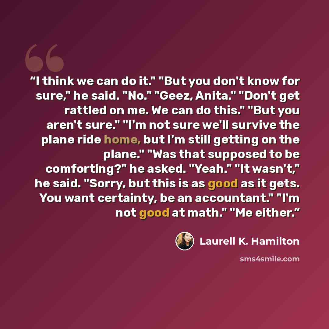 “I think we can do it." "But you don't know for sure," he said. "No." "Geez, Anita." "Don't get rattled on me. We can do this." "But you aren't sure." "I'm not sure we'll survive the plane ride home, but I'm still getting on the plane." "Was that supposed to be comforting?" he asked. "Yeah." "It…” quote by Laurell K. Hamilton