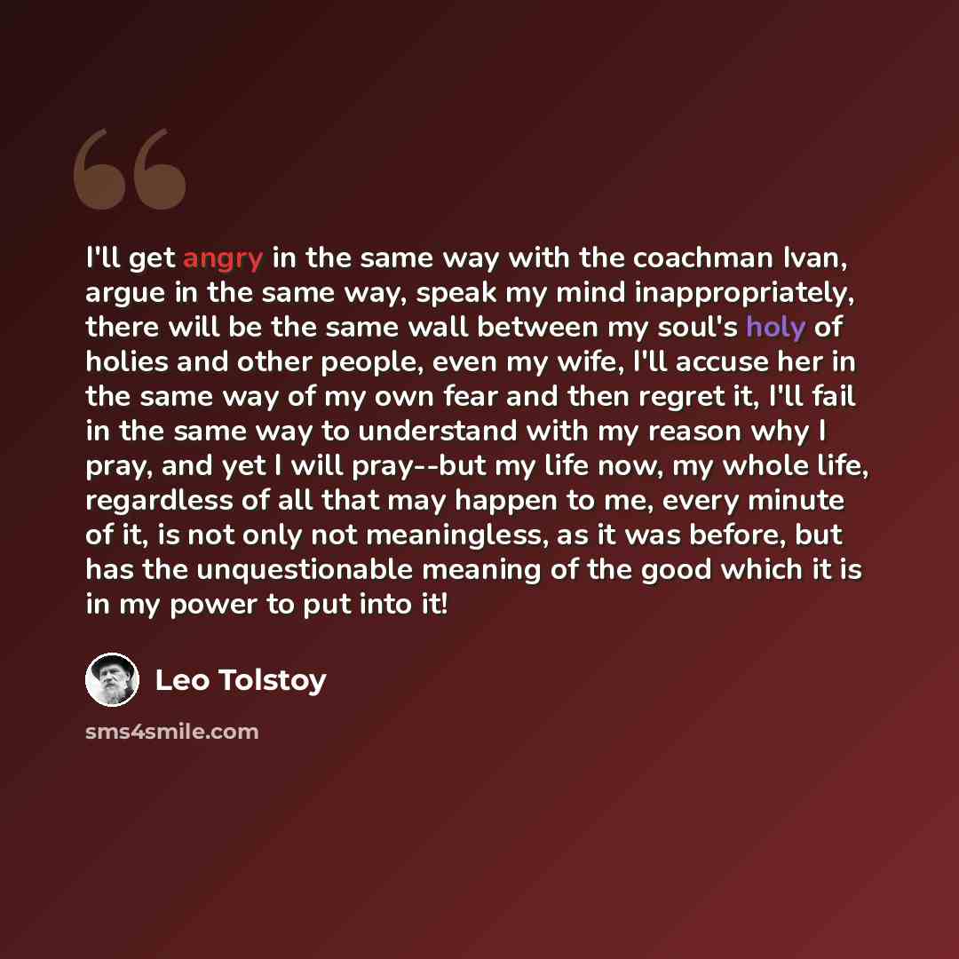 “I'll get angry in the same way with the coachman Ivan, argue in the same way, speak my mind inappropriately, there will be the same wall between my soul's holy of holies and other people, even my wife, I'll accuse her in the same way of my own fear and then regret it, I'll fail in the same way to…” quote by Leo Tolstoy