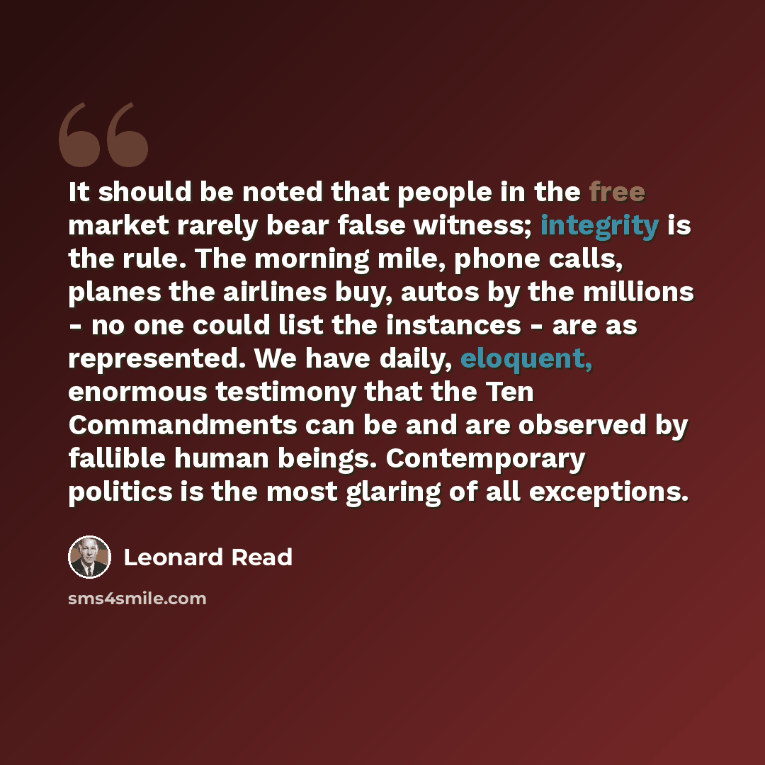 “It should be noted that people in the free market rarely bear false witness; integrity is the rule. The morning mile, phone calls, planes the airlines buy, autos by the millions - no one could list the instances - are as represented. We have daily, eloquent, enormous testimony that the Ten…” quote by Leonard Read