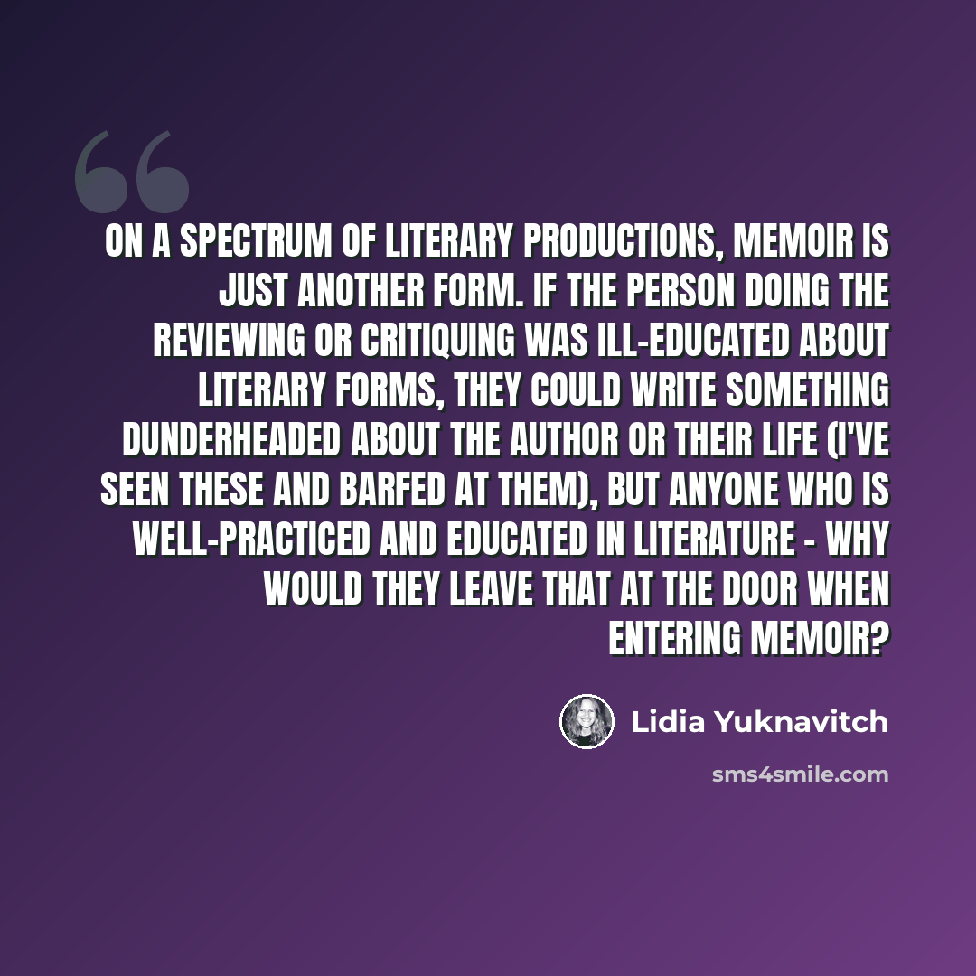 “On a spectrum of literary productions, memoir is just another form. If the person doing the reviewing or critiquing was ill-educated about literary forms, they could write something dunderheaded about the author or their life (I've seen these and barfed at them), but anyone who is well-practiced…” quote by Lidia Yuknavitch