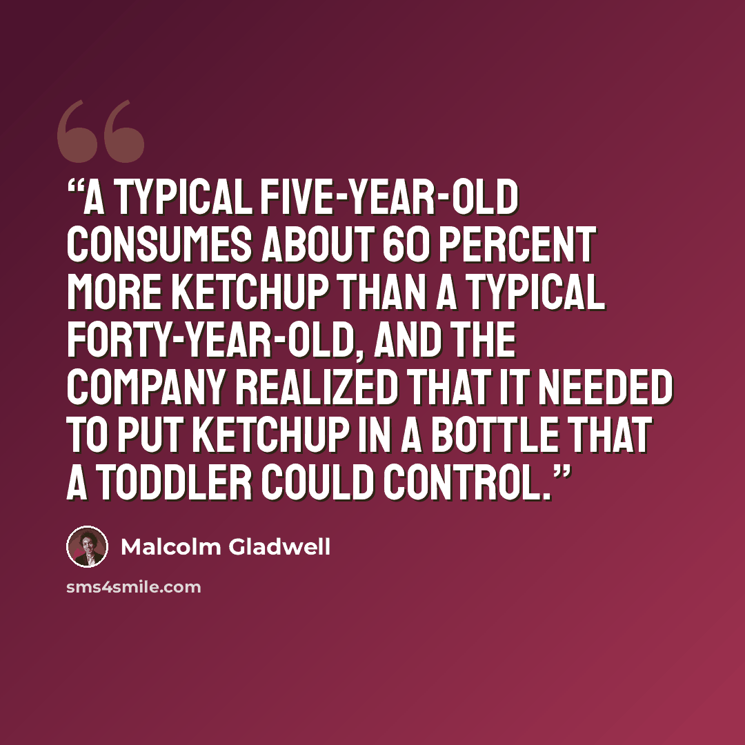 “A typical five-year-old consumes about 60 percent more ketchup than a typical forty-year-old, and the company realized that it needed to put ketchup in a bottle that a toddler could control.” quote by Malcolm Gladwell