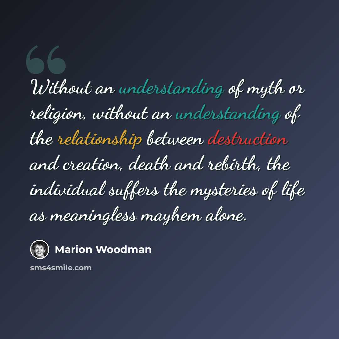 “Without an understanding of myth or religion, without an understanding of the relationship between destruction and creation, death and rebirth, the individual suffers the mysteries of life as meaningless mayhem alone.” quote by Marion Woodman