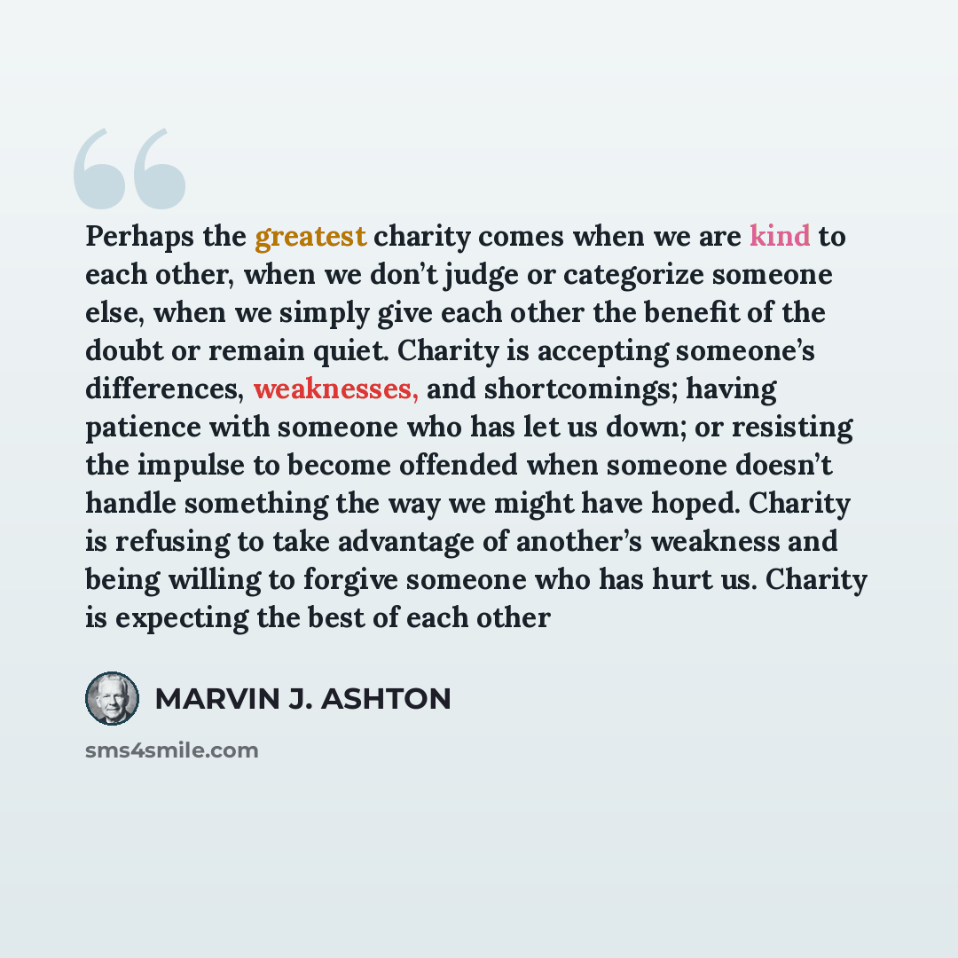 “Perhaps the greatest charity comes when we are kind to each other, when we don’t judge or categorize someone else, when we simply give each other the benefit of the doubt or remain quiet. Charity is accepting someone’s differences, weaknesses, and shortcomings; having patience with someone who has…” quote by Marvin J. Ashton