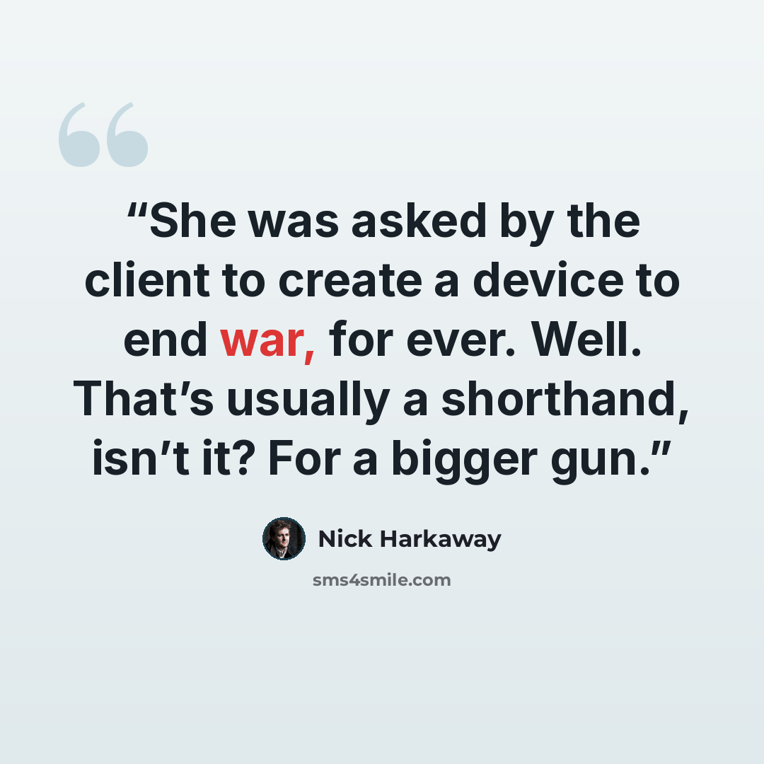 “She was asked by the client to create a device to end war, for ever. Well. That’s usually a shorthand, isn’t it? For a bigger gun.” quote by Nick Harkaway