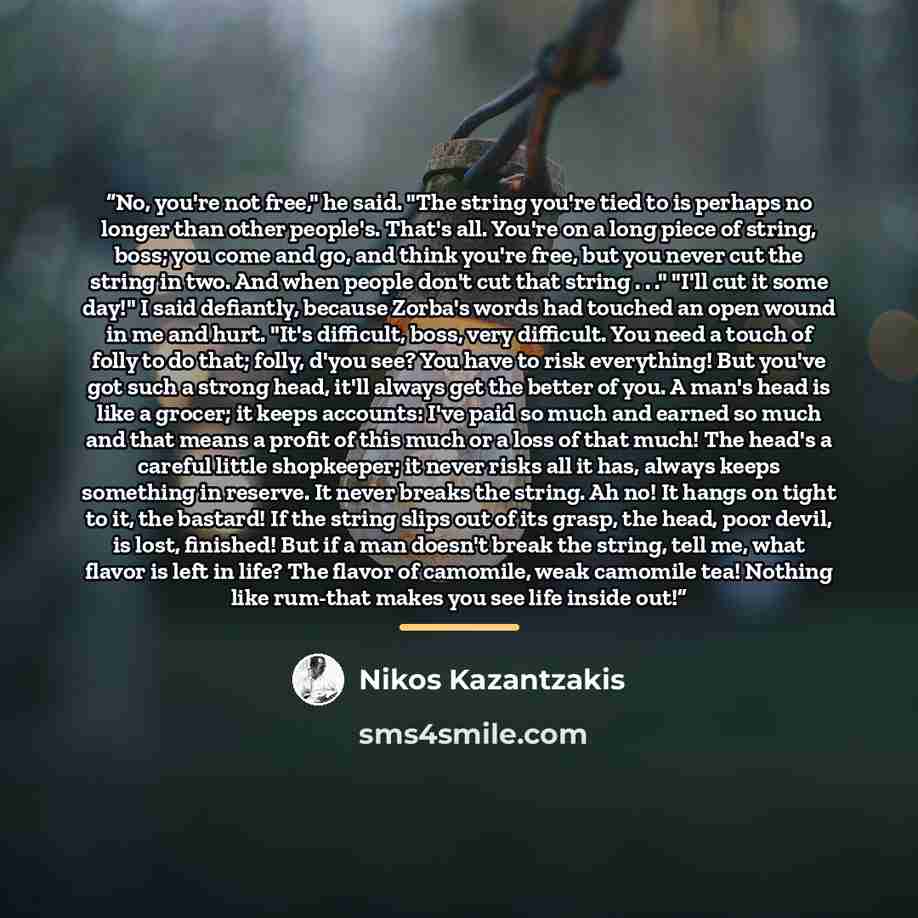 “No, you're not free," he said. "The string you're tied to is perhaps no longer than other people's. That's all. You're on a long piece of string, boss; you come and go, and think you're free, but you never cut the string in two. And when people don't cut that string . . ." "I'll cut it some day!"…” quote by Nikos Kazantzakis