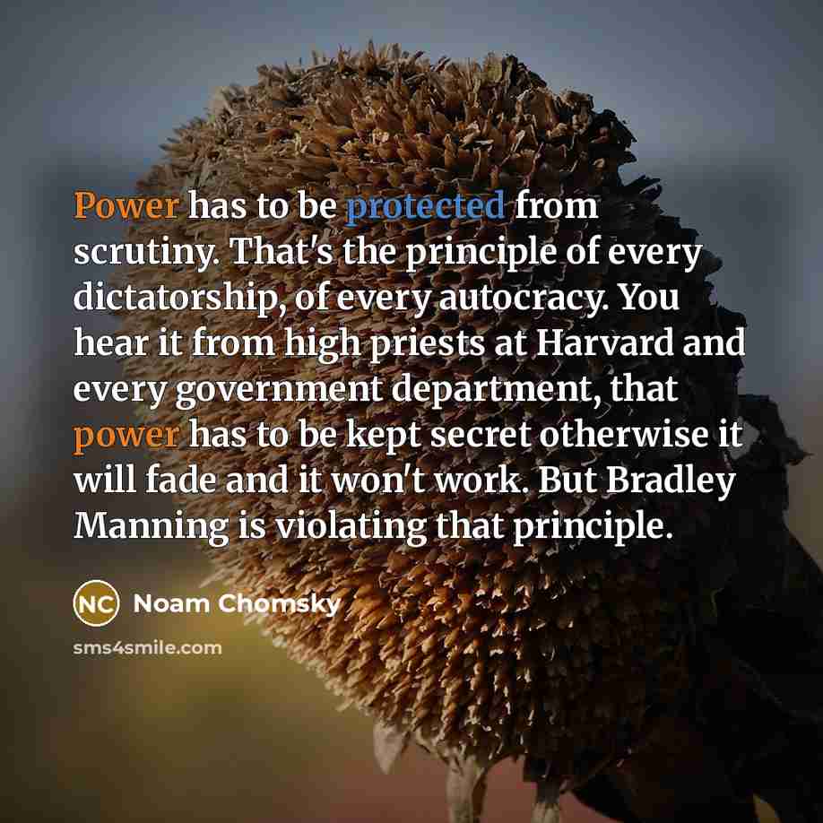 “Power has to be protected from scrutiny. That's the principle of every dictatorship, of every autocracy. You hear it from high priests at Harvard and every government department, that power has to be kept secret otherwise it will fade and it won't work. But Bradley Manning is violating that…” quote by Noam Chomsky