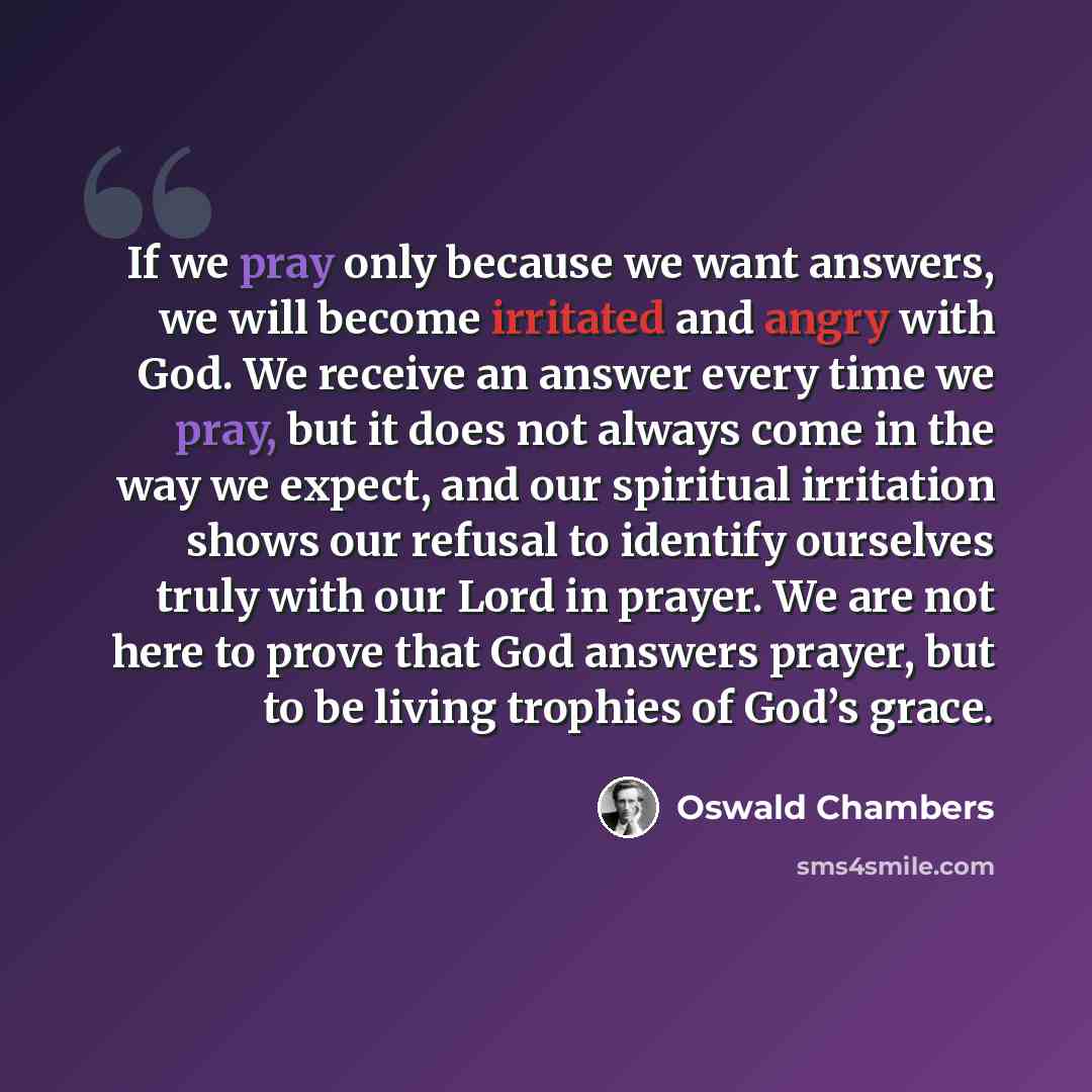 “If we pray only because we want answers, we will become irritated and angry with God. We receive an answer every time we pray, but it does not always come in the way we expect, and our spiritual irritation shows our refusal to identify ourselves truly with our Lord in prayer. We are not here to…” quote by Oswald Chambers