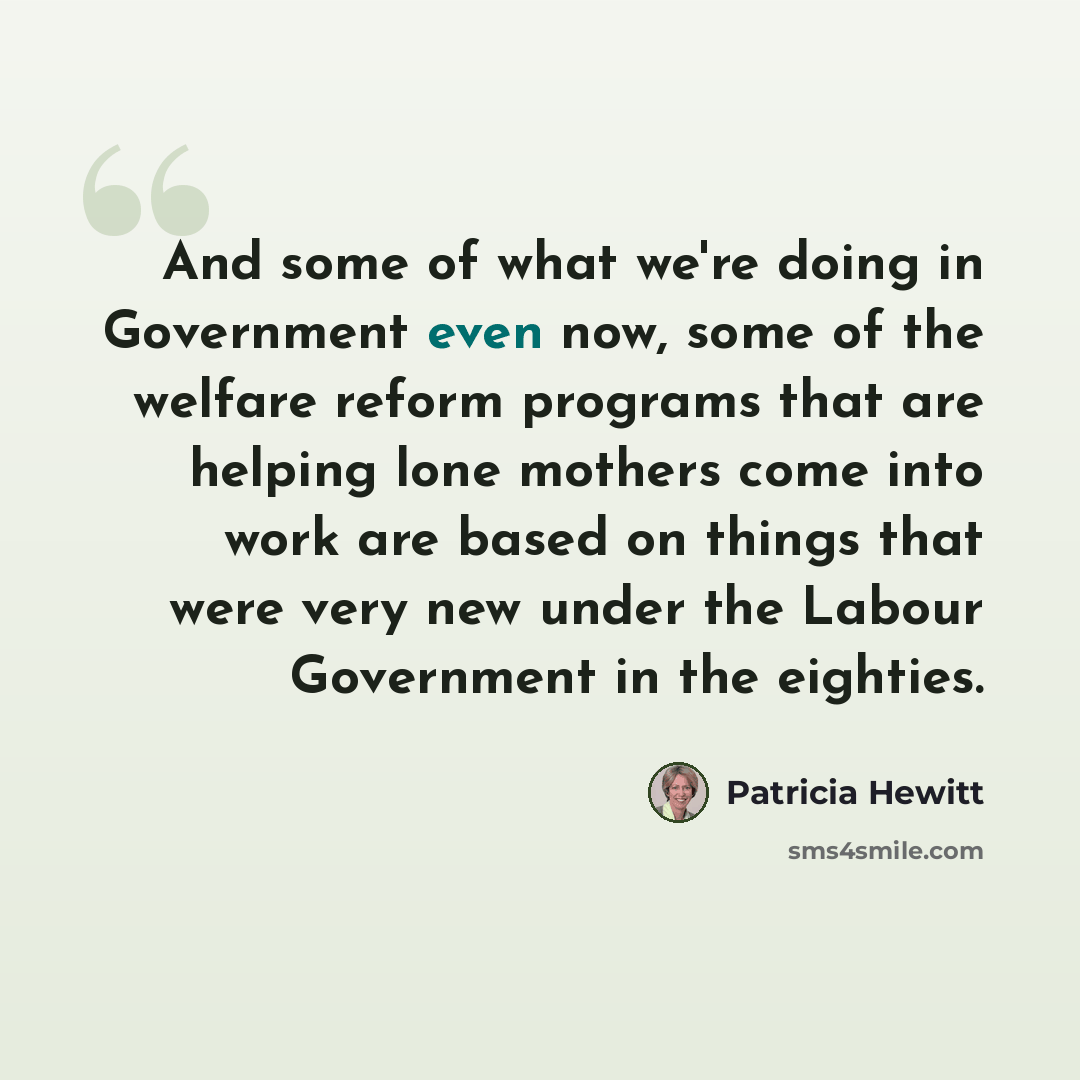 “And some of what we're doing in Government even now, some of the welfare reform programs that are helping lone mothers come into work are based on things that were very new under the Labour Government in the eighties.” quote by Patricia Hewitt