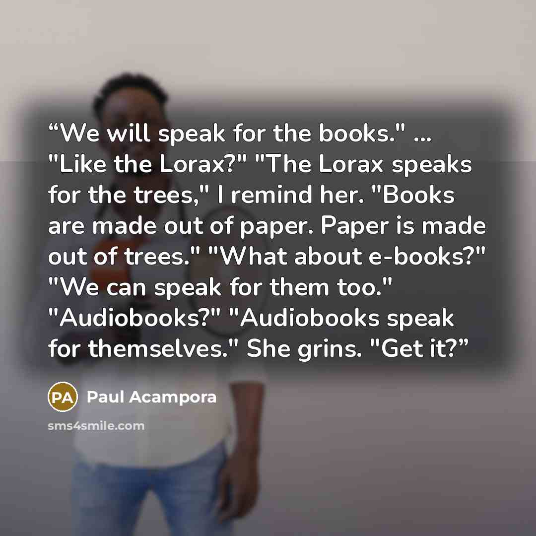 “We will speak for the books." ... "Like the Lorax?" "The Lorax speaks for the trees," I remind her. "Books are made out of paper. Paper is made out of trees." "What about e-books?" "We can speak for them too." "Audiobooks?" "Audiobooks speak for themselves." She grins. "Get it?” quote by Paul Acampora