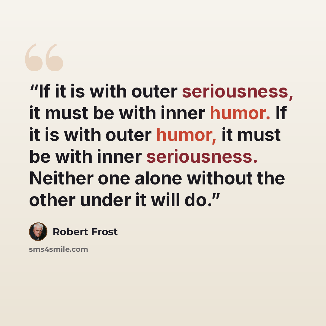 “If it is with outer seriousness, it must be with inner humor. If it is with outer humor, it must be with inner seriousness. Neither one alone without the other under it will do.” quote by Robert Frost