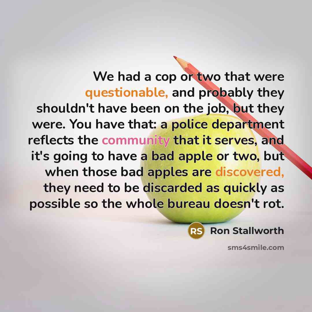 “We had a cop or two that were questionable, and probably they shouldn't have been on the job, but they were. You have that: a police department reflects the community that it serves, and it's going to have a bad apple or two, but when those bad apples are discovered, they need to be discarded as…” quote by Ron Stallworth