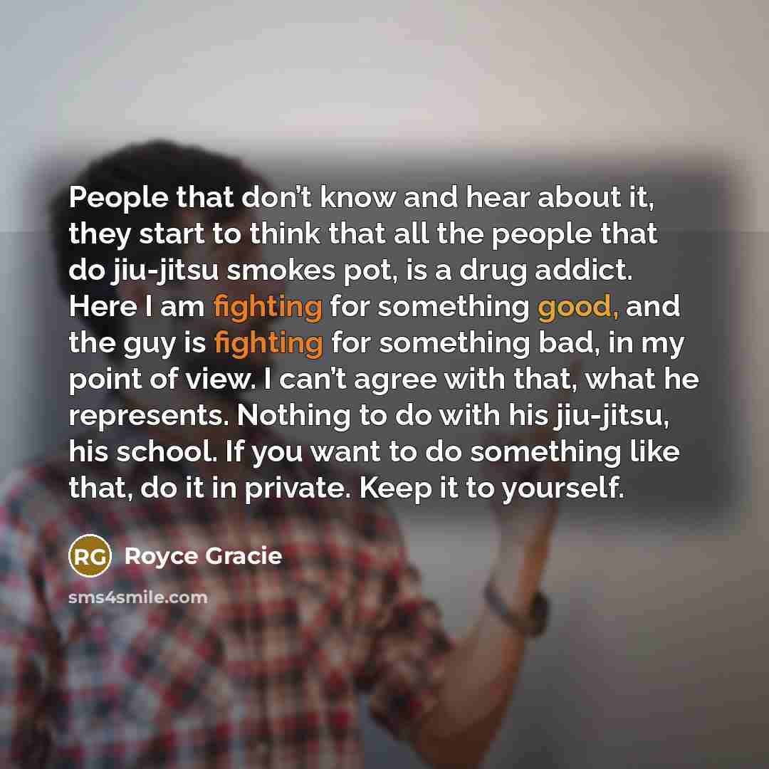 “People that don’t know and hear about it, they start to think that all the people that do jiu-jitsu smokes pot, is a drug addict. Here I am fighting for something good, and the guy is fighting for something bad, in my point of view. I can’t agree with that, what he represents. Nothing to do with…” quote by Royce Gracie