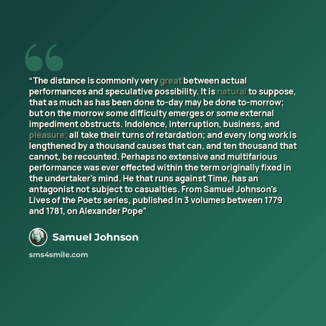 “The distance is commonly very great between actual performances and speculative possibility. It is natural to suppose, that as much as has been done to-day may be done to-morrow; but on the morrow some difficulty emerges or some external impediment obstructs. Indolence, interruption, business, and…” quote by Samuel Johnson