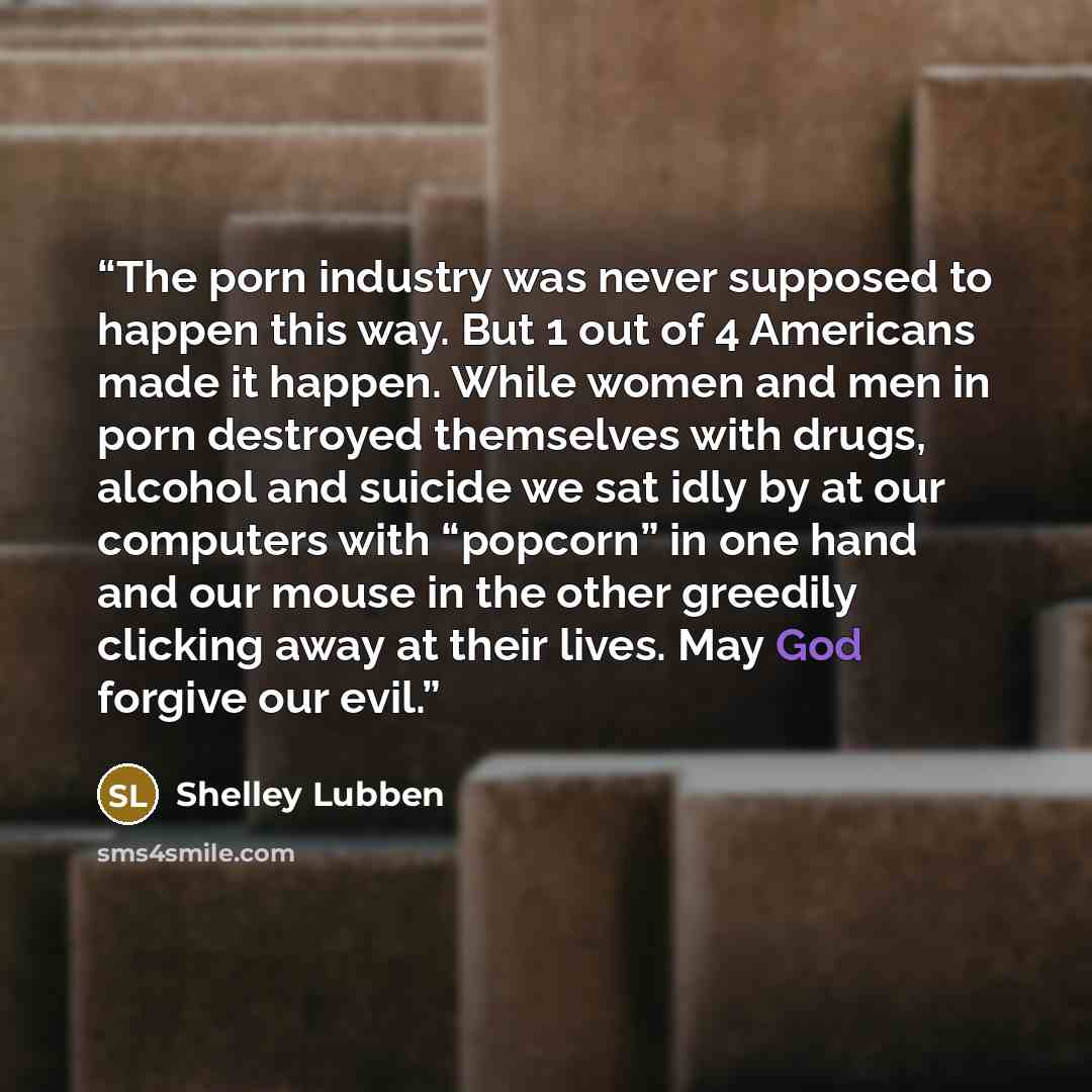 “The porn industry was never supposed to happen this way. But 1 out of 4 Americans made it happen. While women and men in porn destroyed themselves with drugs, alcohol and suicide we sat idly by at our computers with “popcorn” in one hand and our mouse in the other greedily clicking away at their…” quote by Shelley Lubben