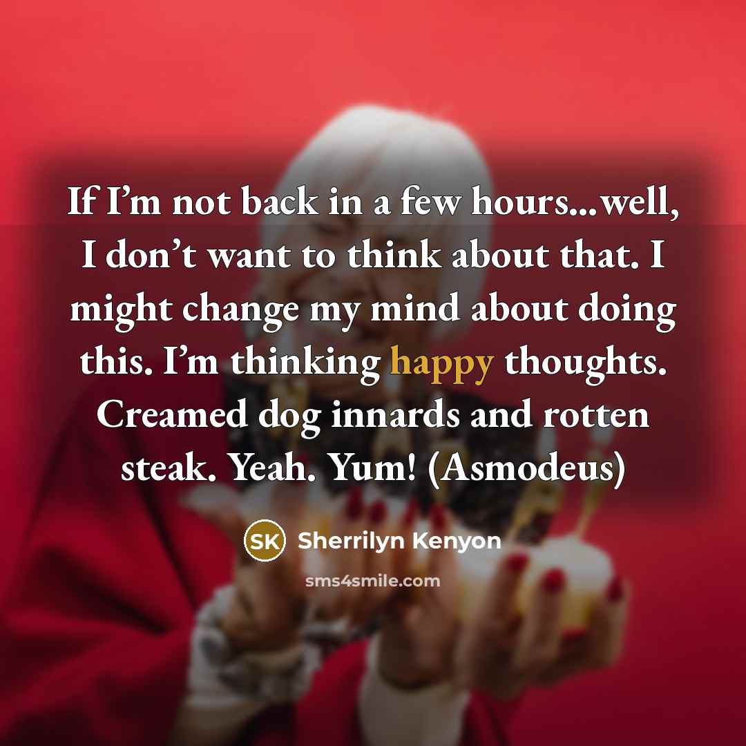 “If I’m not back in a few hours…well, I don’t want to think about that. I might change my mind about doing this. I’m thinking happy thoughts. Creamed dog innards and rotten steak. Yeah. Yum! (Asmodeus)” quote by Sherrilyn Kenyon