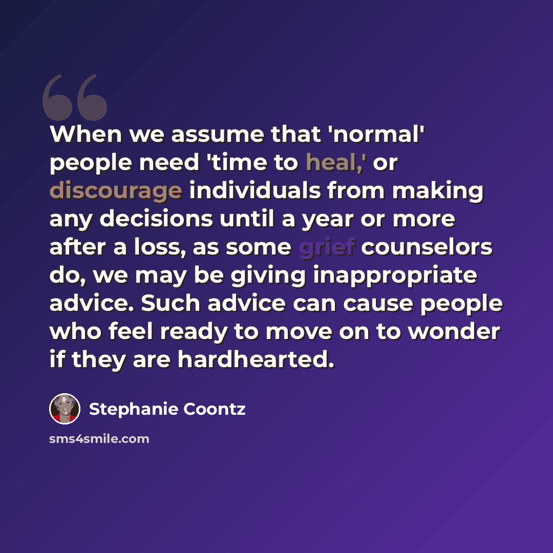 “When we assume that 'normal' people need 'time to heal,' or discourage individuals from making any decisions until a year or more after a loss, as some grief counselors do, we may be giving inappropriate advice. Such advice can cause people who feel ready to move on to wonder if they are…” quote by Stephanie Coontz