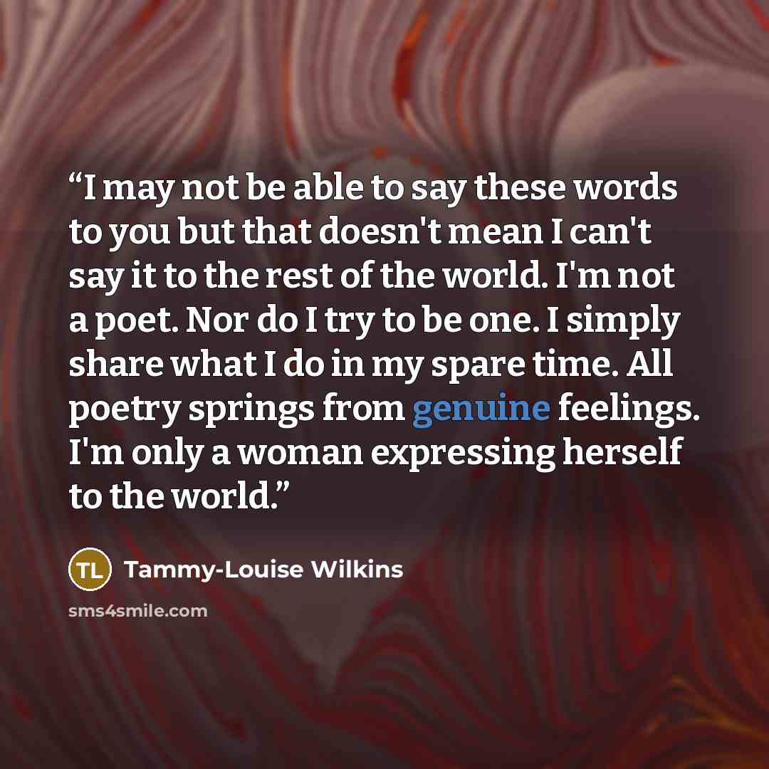 “I may not be able to say these words to you but that doesn't mean I can't say it to the rest of the world. I'm not a poet. Nor do I try to be one. I simply share what I do in my spare time. All poetry springs from genuine feelings. I'm only a woman expressing herself to the world.” quote by Tammy-Louise Wilkins
