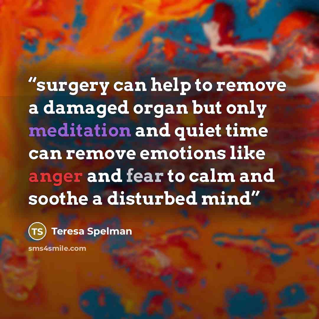 “surgery can help to remove a damaged organ but only meditation and quiet time can remove emotions like anger and fear to calm and soothe a disturbed mind” quote by Teresa Spelman