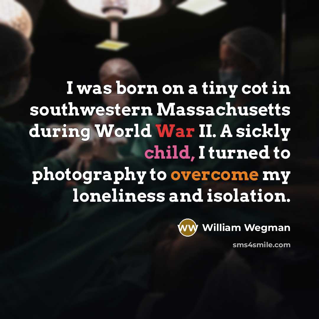“I was born on a tiny cot in southwestern Massachusetts during World War II. A sickly child, I turned to photography to overcome my loneliness and isolation.” quote by William Wegman