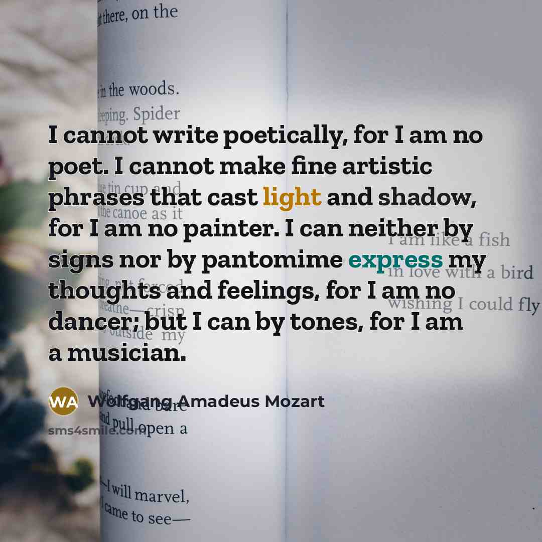 “I cannot write poetically, for I am no poet. I cannot make fine artistic phrases that cast light and shadow, for I am no painter. I can neither by signs nor by pantomime express my thoughts and feelings, for I am no dancer; but I can by tones, for I am a musician.” quote by Wolfgang Amadeus Mozart