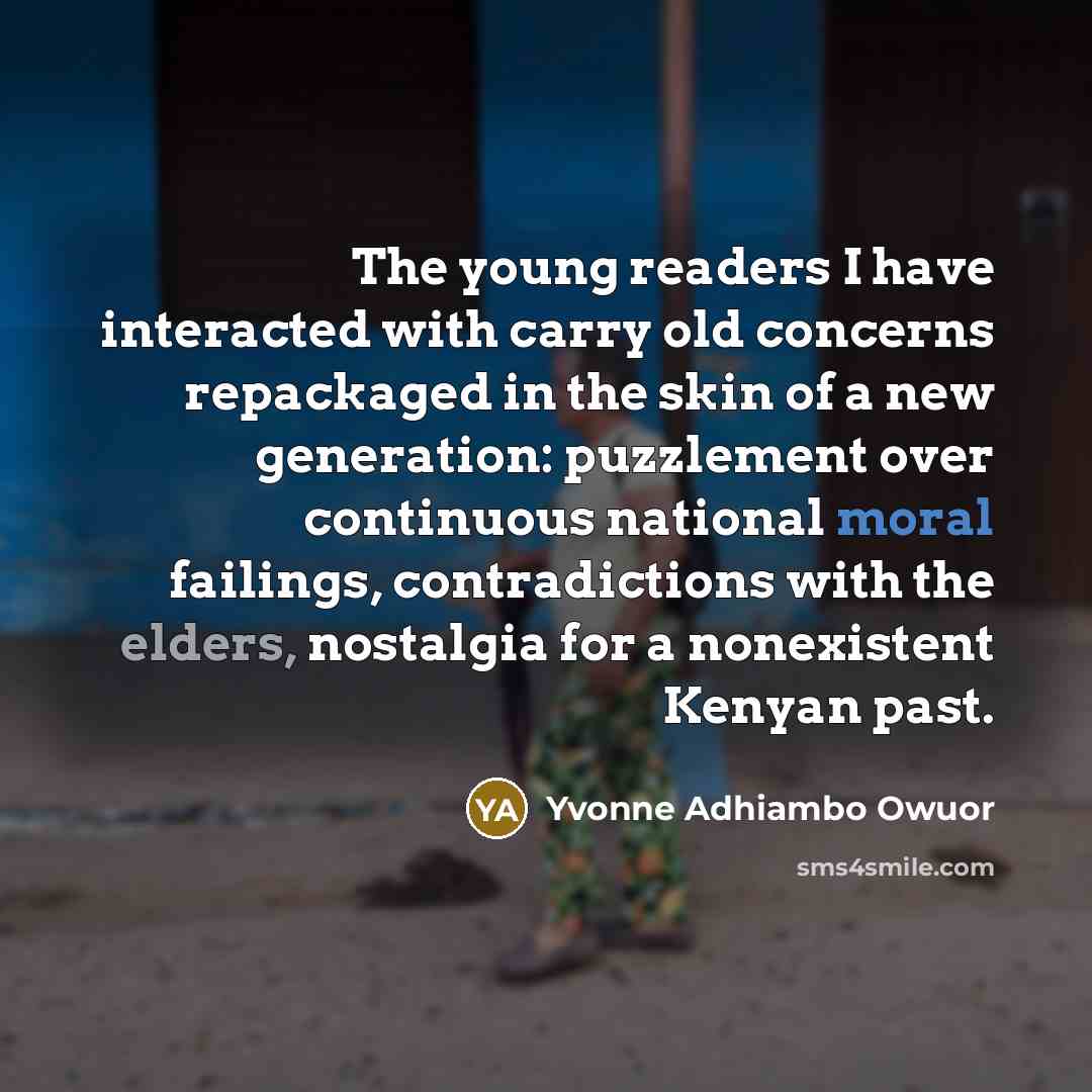 “The young readers I have interacted with carry old concerns repackaged in the skin of a new generation: puzzlement over continuous national moral failings, contradictions with the elders, nostalgia for a nonexistent Kenyan past.” quote by Yvonne Adhiambo Owuor