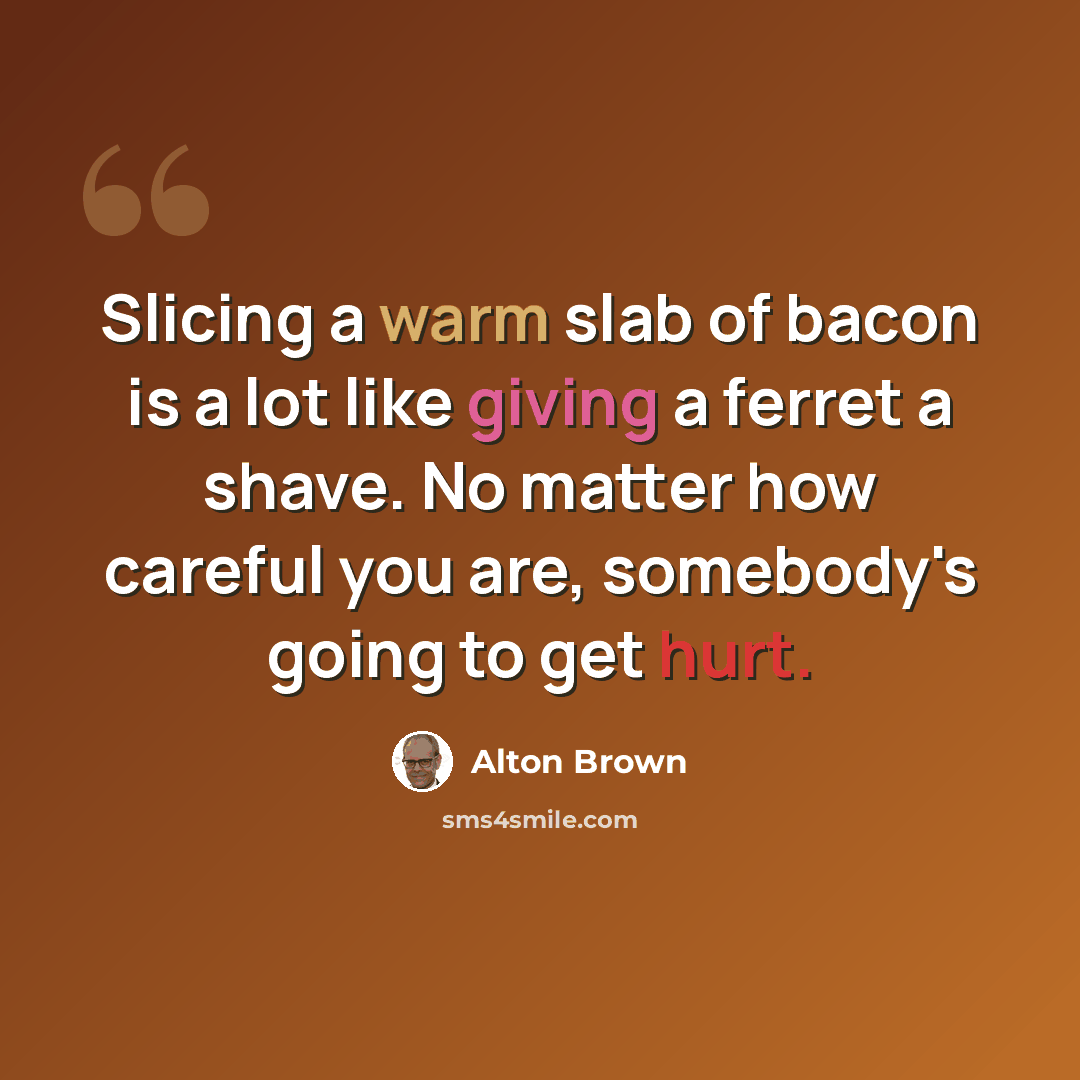 “Slicing a warm slab of bacon is a lot like giving a ferret a shave. No matter how careful you are, somebody's going to get hurt.” quote by Alton Brown