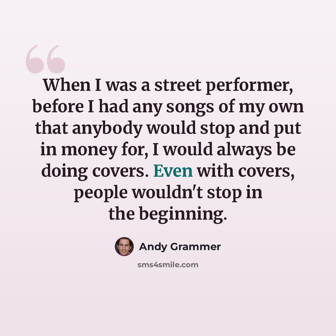 “When I was a street performer, before I had any songs of my own that anybody would stop and put in money for, I would always be doing covers. Even with covers, people wouldn't stop in the beginning.” quote by Andy Grammer
