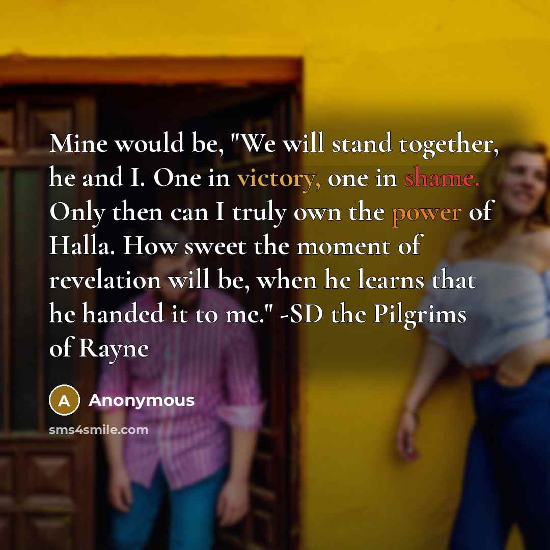 “Mine would be, "We will stand together, he and I. One in victory, one in shame. Only then can I truly own the power of Halla. How sweet the moment of revelation will be, when he learns that he handed it to me." -SD the Pilgrims of Rayne” quote by Anonymous