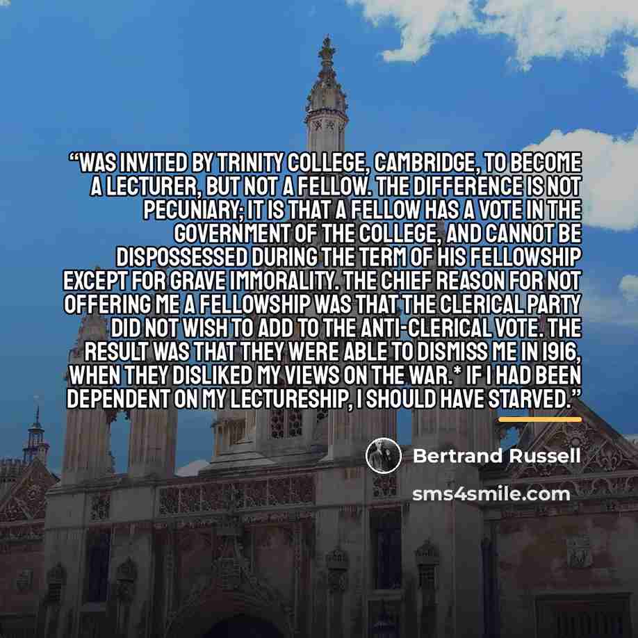 “was invited by Trinity College, Cambridge, to become a lecturer, but not a Fellow. The difference is not pecuniary; it is that a Fellow has a vote in the government of the College, and cannot be dispossessed during the term of his Fellowship except for grave immorality. The chief reason for not…” quote by Bertrand Russell