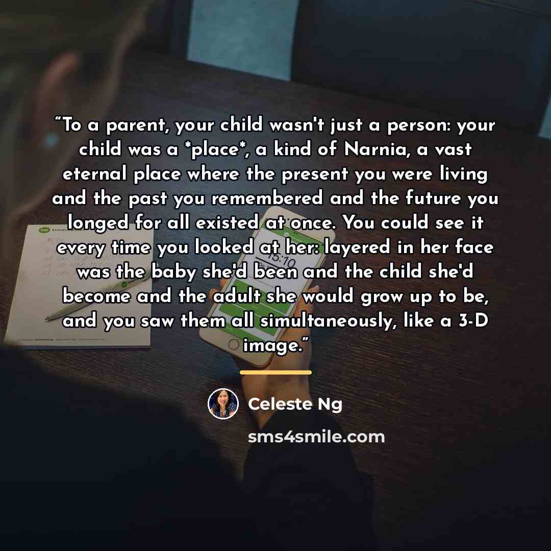 “To a parent, your child wasn't just a person: your child was a *place*, a kind of Narnia, a vast eternal place where the present you were living and the past you remembered and the future you longed for all existed at once. You could see it every time you looked at her: layered in her face was the…” quote by Celeste Ng