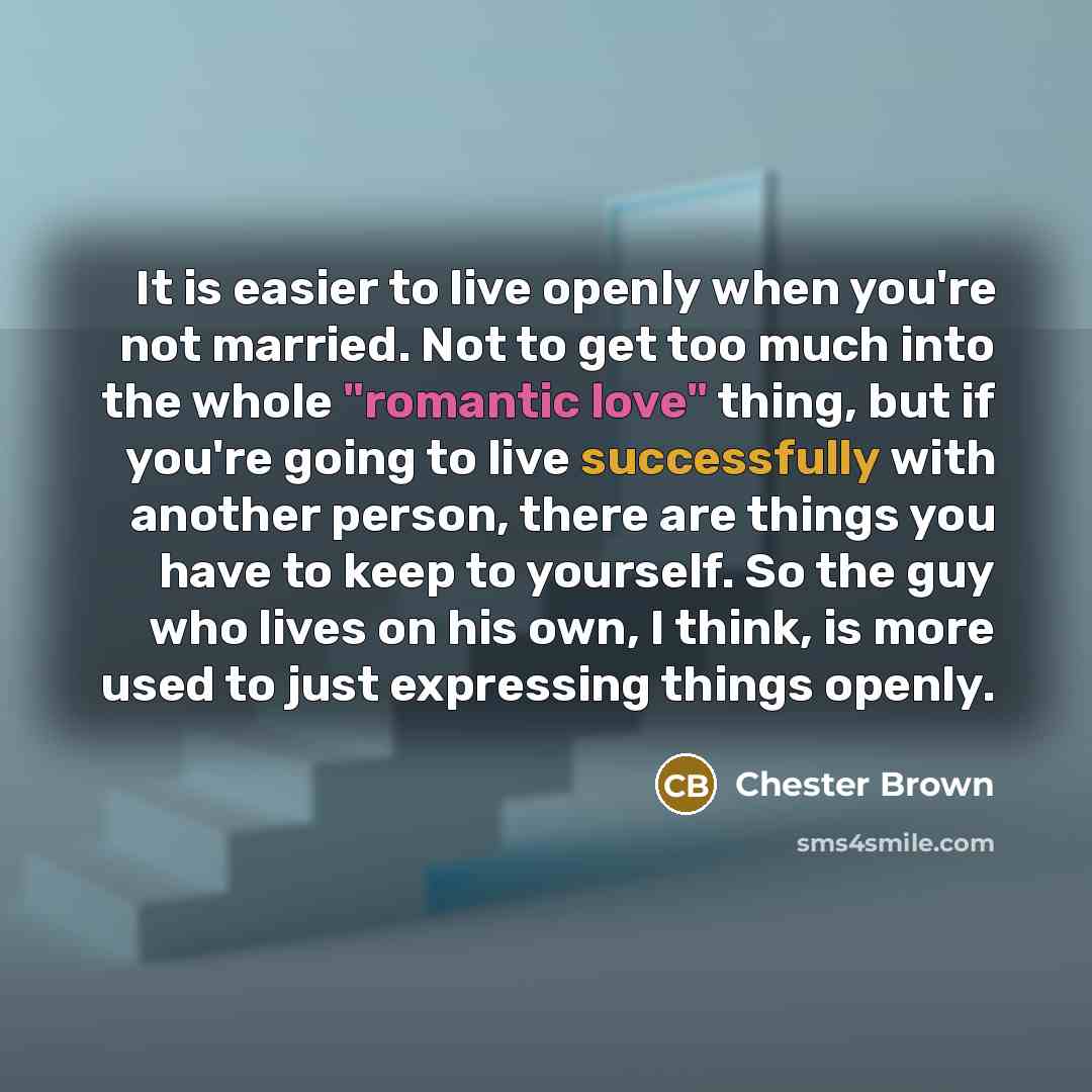 “It is easier to live openly when you're not married. Not to get too much into the whole "romantic love" thing, but if you're going to live successfully with another person, there are things you have to keep to yourself. So the guy who lives on his own, I think, is more used to just expressing…” quote by Chester Brown
