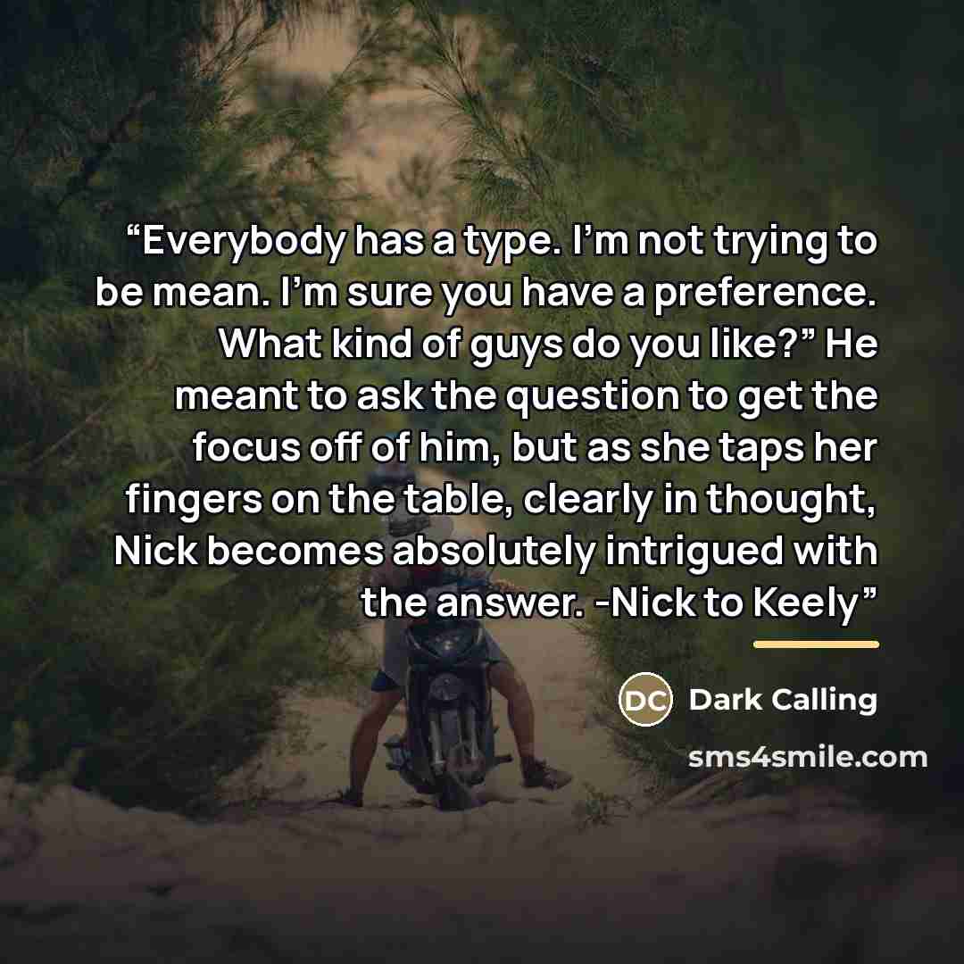 “Everybody has a type. I’m not trying to be mean. I’m sure you have a preference. What kind of guys do you like?” He meant to ask the question to get the focus off of him, but as she taps her fingers on the table, clearly in thought, Nick becomes absolutely intrigued with the answer. -Nick to Keely” quote by Dark Calling