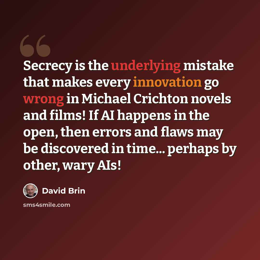 “Secrecy is the underlying mistake that makes every innovation go wrong in Michael Crichton novels and films! If AI happens in the open, then errors and flaws may be discovered in time... perhaps by other, wary AIs!” quote by David Brin
