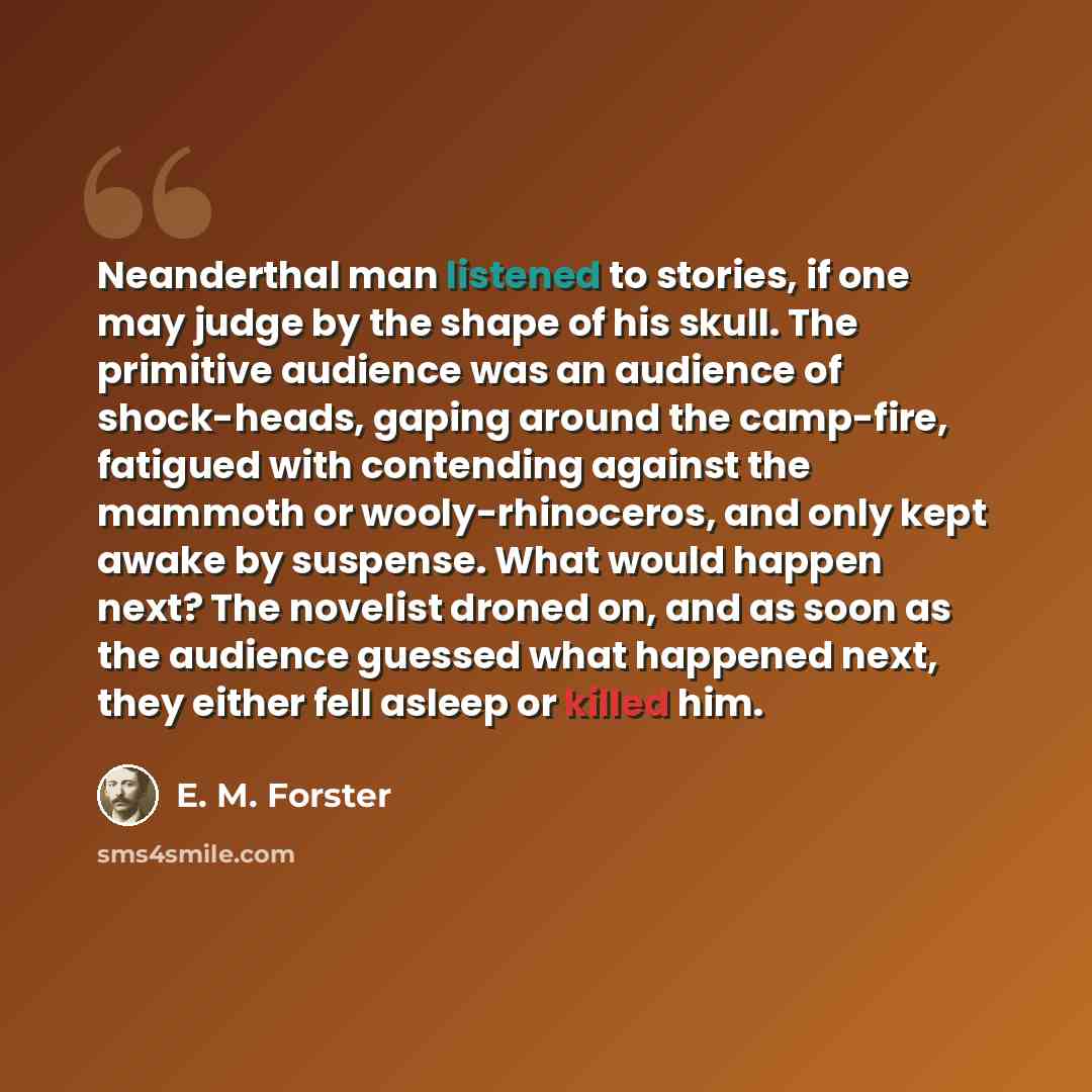 “Neanderthal man listened to stories, if one may judge by the shape of his skull. The primitive audience was an audience of shock-heads, gaping around the camp-fire, fatigued with contending against the mammoth or wooly-rhinoceros, and only kept awake by suspense. What would happen next? The…” quote by E. M. Forster