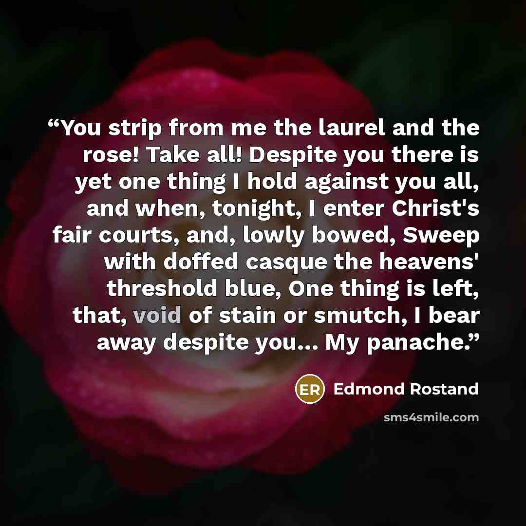 “You strip from me the laurel and the rose! Take all! Despite you there is yet one thing I hold against you all, and when, tonight, I enter Christ's fair courts, and, lowly bowed, Sweep with doffed casque the heavens' threshold blue, One thing is left, that, void of stain or smutch, I bear away…” quote by Edmond Rostand