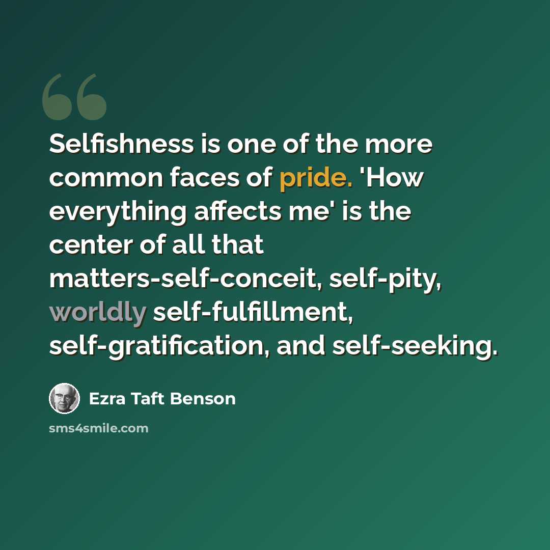 “Selfishness is one of the more common faces of pride. 'How everything affects me' is the center of all that matters-self-conceit, self-pity, worldly self-fulfillment, self-gratification, and self-seeking.” quote by Ezra Taft Benson