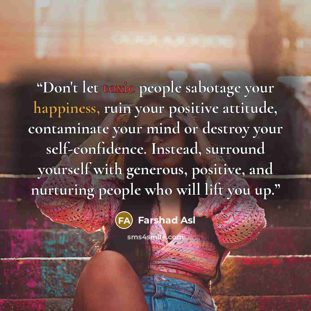 “Don't let toxic people sabotage your happiness, ruin your positive attitude, contaminate your mind or destroy your self-confidence. Instead, surround yourself with generous, positive, and nurturing people who will lift you up.” quote by Farshad Asl