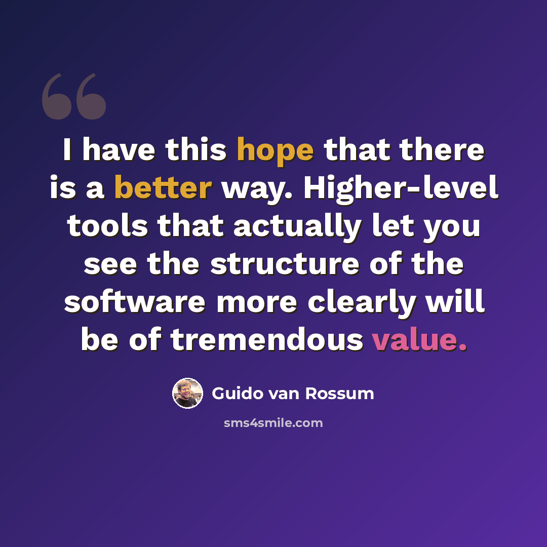 “I have this hope that there is a better way. Higher-level tools that actually let you see the structure of the software more clearly will be of tremendous value.” quote by Guido van Rossum