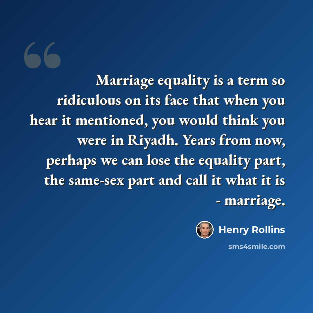 “Marriage equality is a term so ridiculous on its face that when you hear it mentioned, you would think you were in Riyadh. Years from now, perhaps we can lose the equality part, the same-sex part and call it what it is - marriage.” quote by Henry Rollins