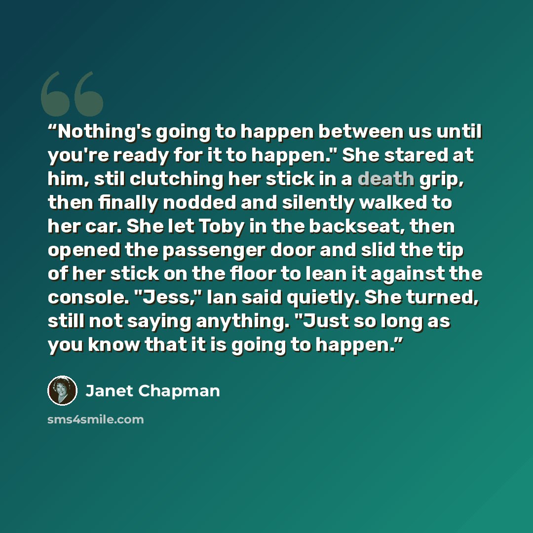 “Nothing's going to happen between us until you're ready for it to happen." She stared at him, stil clutching her stick in a death grip, then finally nodded and silently walked to her car. She let Toby in the backseat, then opened the passenger door and slid the tip of her stick on the floor to…” quote by Janet Chapman